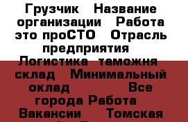 Грузчик › Название организации ­ Работа-это проСТО › Отрасль предприятия ­ Логистика, таможня, склад › Минимальный оклад ­ 15 000 - Все города Работа » Вакансии   . Томская обл.,Томск г.